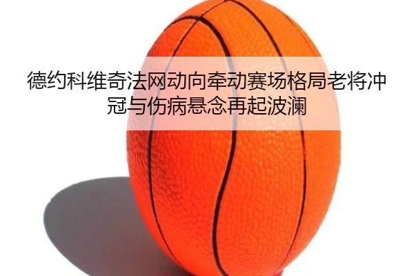 德约科维奇法网动向牵动赛场格局老将冲冠与伤病悬念再起波澜
